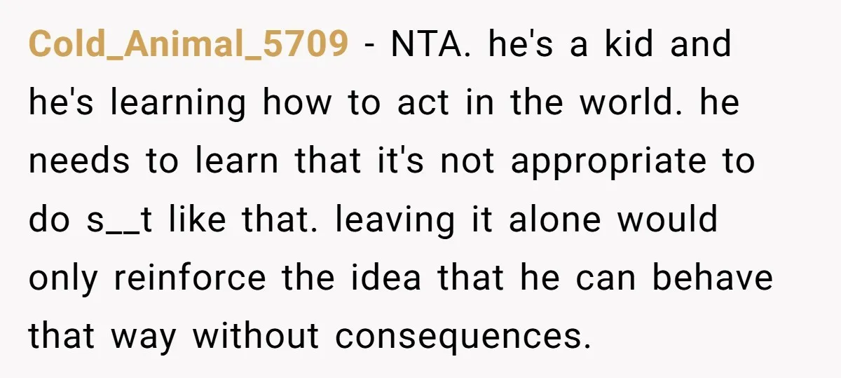 Cold_Animal_5709 − NTA. he's a kid and he's learning how to act in the world. he needs to learn that it's not appropriate to do s__t like that. leaving it...
