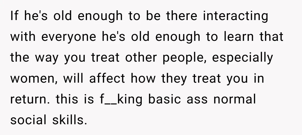 If he's old enough to be there interacting with everyone he's old enough to learn that the way you treat other people, especially women, will affect how they treat you...