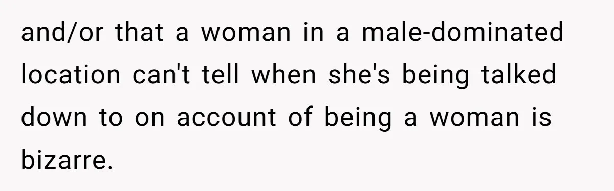 and/or that a woman in a male-dominated location can't tell when she's being talked down to on account of being a woman is bizarre.