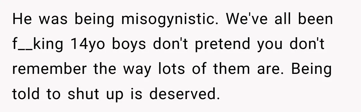 He was being misogynistic. We've all been f__king 14yo boys don't pretend you don't remember the way lots of them are. Being told to shut up is deserved.