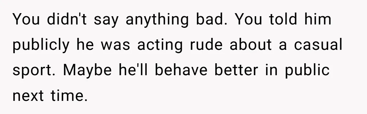 You didn't say anything bad. You told him publicly he was acting rude about a casual sport. Maybe he'll behave better in public next time.