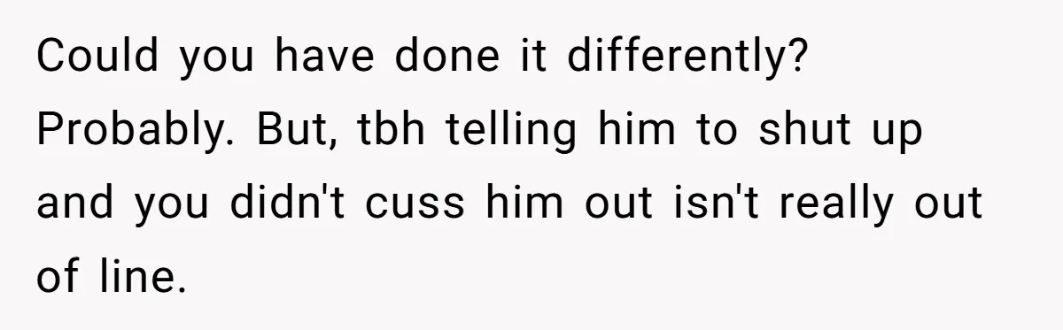 Could you have done it differently? Probably. But, tbh telling him to shut up and you didn't cuss him out isn't really out of line.