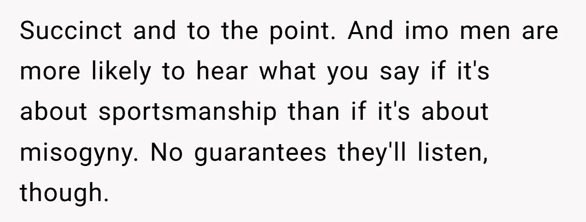 Succinct and to the point. And imo men are more likely to hear what you say if it's about sportsmanship than if it's about misogyny. No guarantees they'll listen, though.