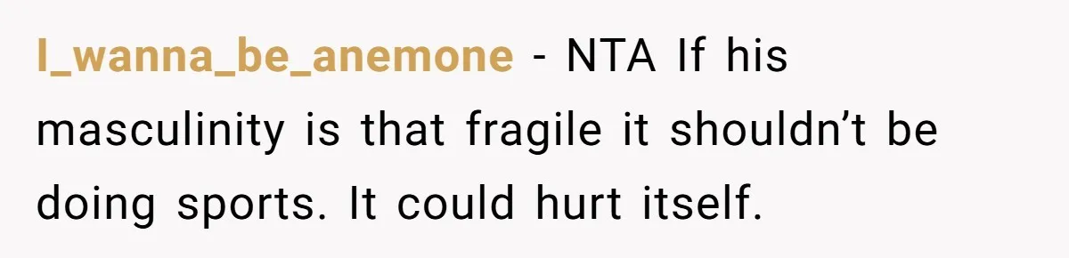 I_wanna_be_anemone − NTA If his masculinity is that fragile it shouldn’t be doing sports. It could hurt itself.