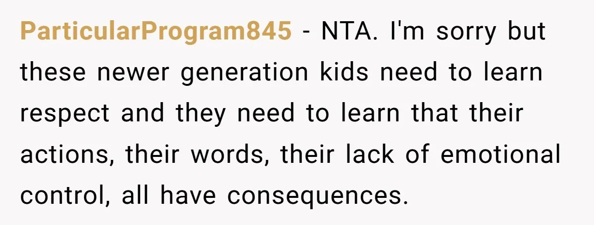 ParticularProgram845 − NTA. I'm sorry but these newer generation kids need to learn respect and they need to learn that their actions, their words, their lack of emotional control, all...