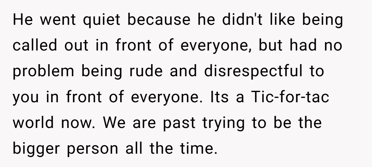 He went quiet because he didn't like being called out in front of everyone, but had no problem being rude and disrespectful to you in front of everyone. Its a...