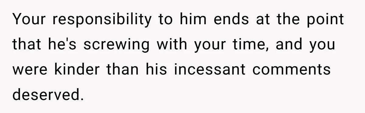 Your responsibility to him ends at the point that he's screwing with your time, and you were kinder than his incessant comments deserved.