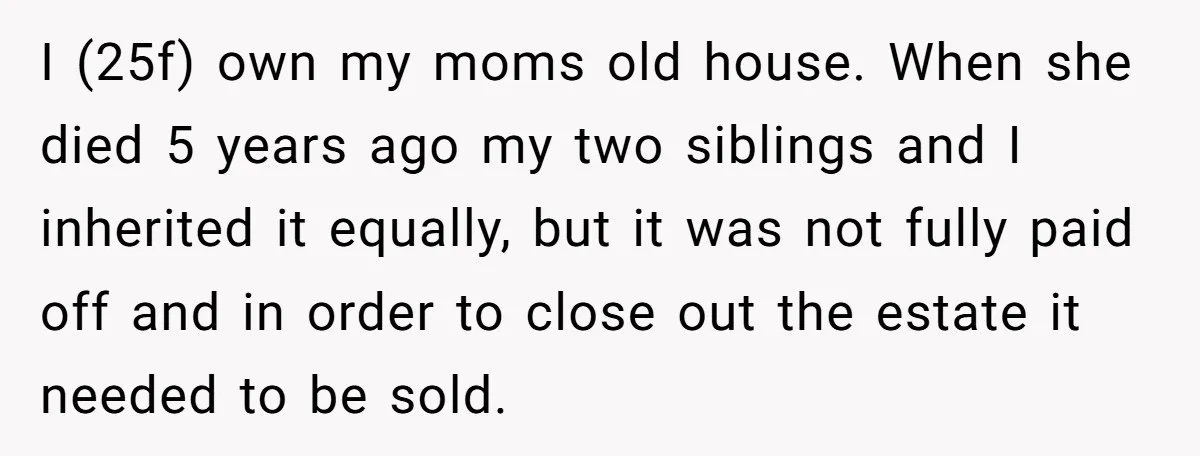 I (25f) own my moms old house. When she died 5 years ago my two siblings and I inherited it equally, but it was not fully paid off and in...