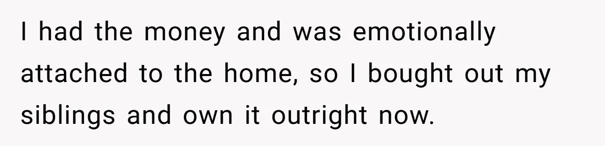 I had the money and was emotionally attached to the home, so I bought out my siblings and own it outright now.