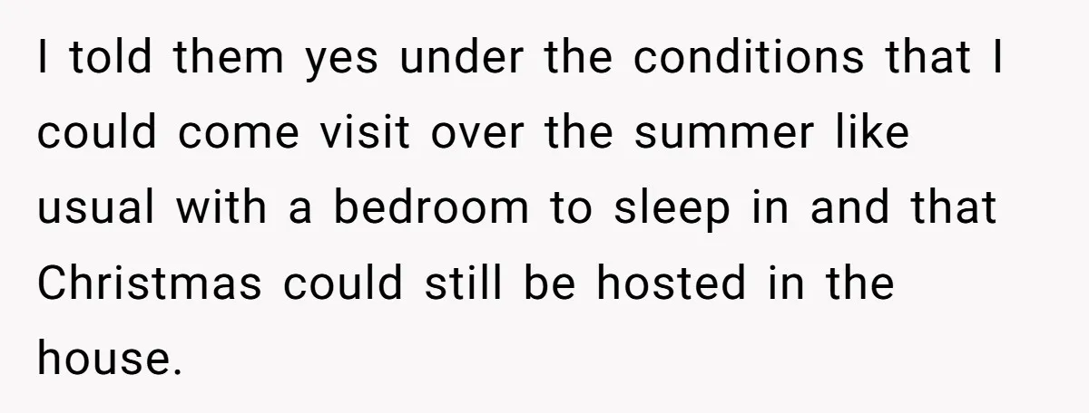 I told them yes under the conditions that I could come visit over the summer like usual with a bedroom to sleep in and that Christmas could still be hosted...