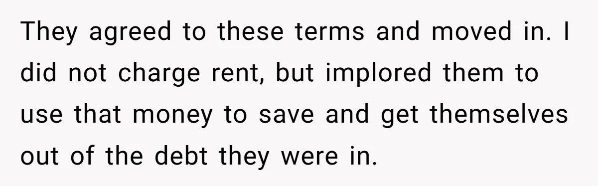 They agreed to these terms and moved in. I did not charge rent, but implored them to use that money to save and get themselves out of the debt they...