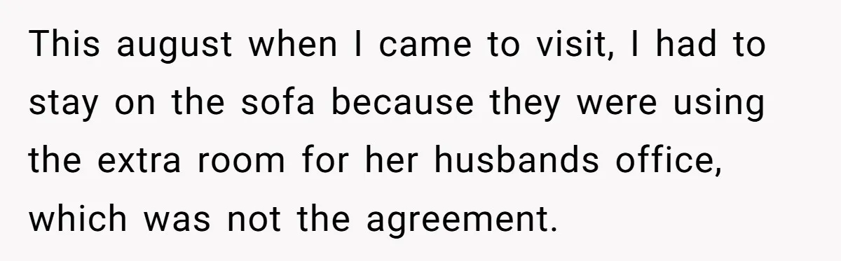 This august when I came to visit, I had to stay on the sofa because they were using the extra room for her husbands office, which was not the agreement.