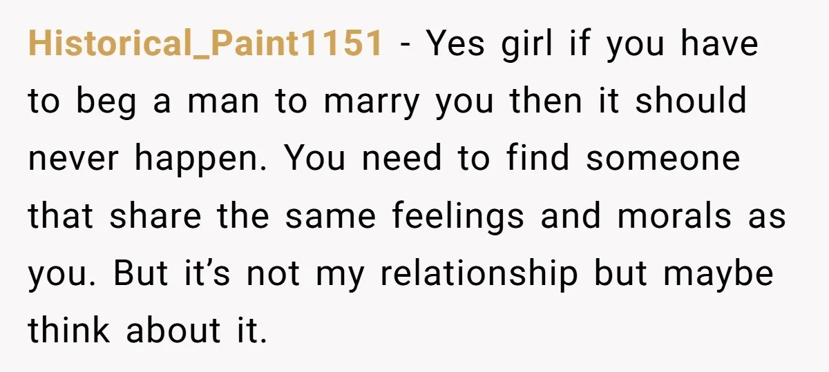 Historical_Paint1151 − Yes girl if you have to beg a man to marry you then it should never happen. You need to find someone that share the same feelings and...