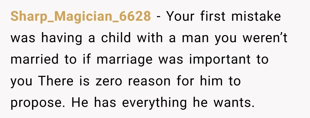 Sharp_Magician_6628 − Your first mistake was having a child with a man you weren’t married to if marriage was important to you There is zero reason for him to propose....