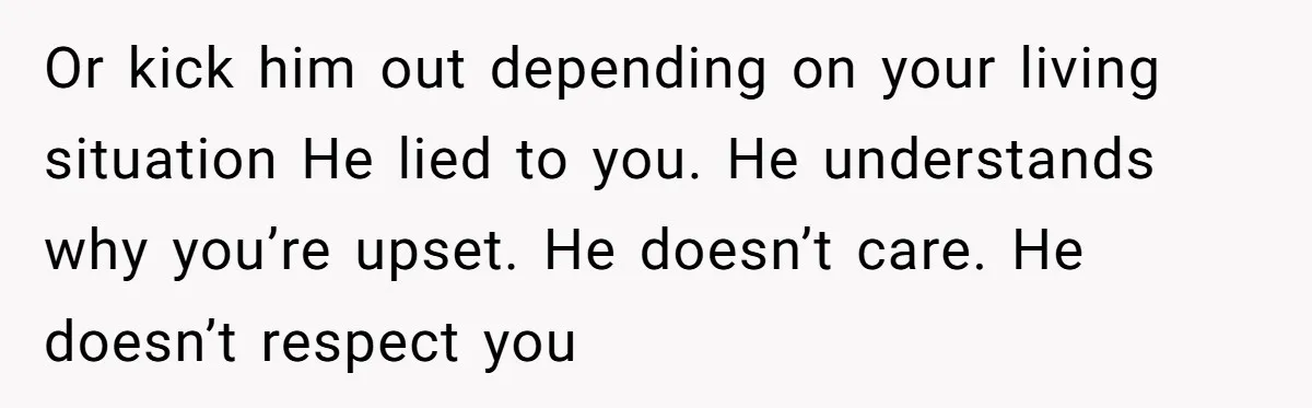 Or kick him out depending on your living situation He lied to you. He understands why you’re upset. He doesn’t care. He doesn’t respect you