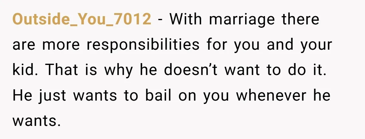 Outside_You_7012 − With marriage there are more responsibilities for you and your kid. That is why he doesn’t want to do it. He just wants to bail on you whenever...