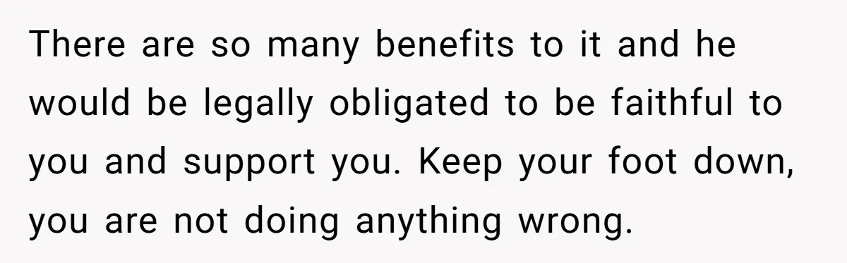 There are so many benefits to it and he would be legally obligated to be faithful to you and support you. Keep your foot down, you are not doing anything...