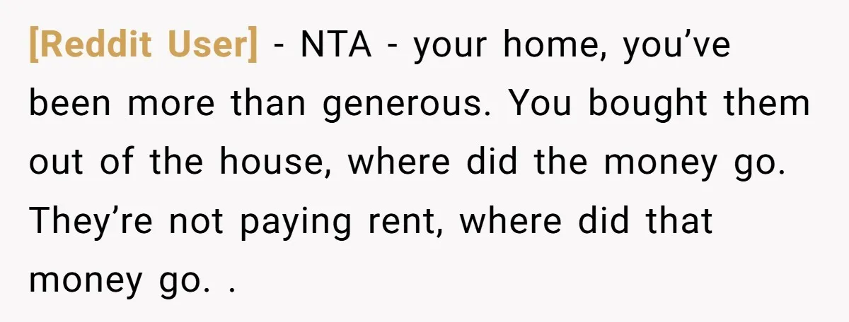 [Reddit User] − NTA - your home, you’ve been more than generous. You bought them out of the house, where did the money go. They’re not paying rent, where did...