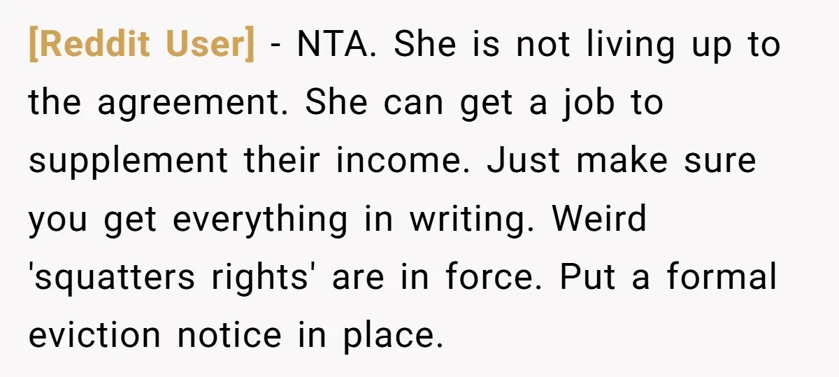 [Reddit User] − NTA. She is not living up to the agreement. She can get a job to supplement their income. Just make sure you get everything in writing. Weird...