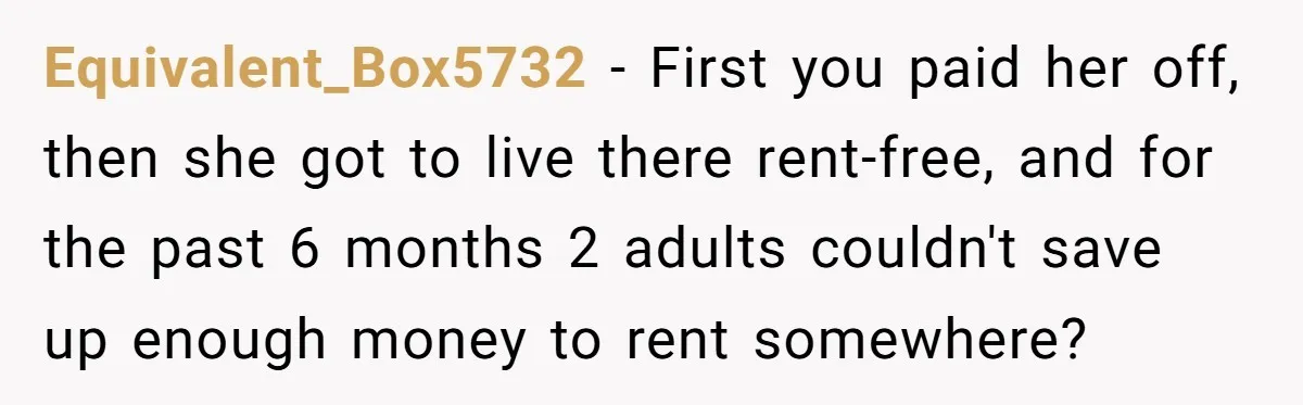 Equivalent_Box5732 − First you paid her off, then she got to live there rent-free, and for the past 6 months 2 adults couldn't save up enough money to rent somewhere?