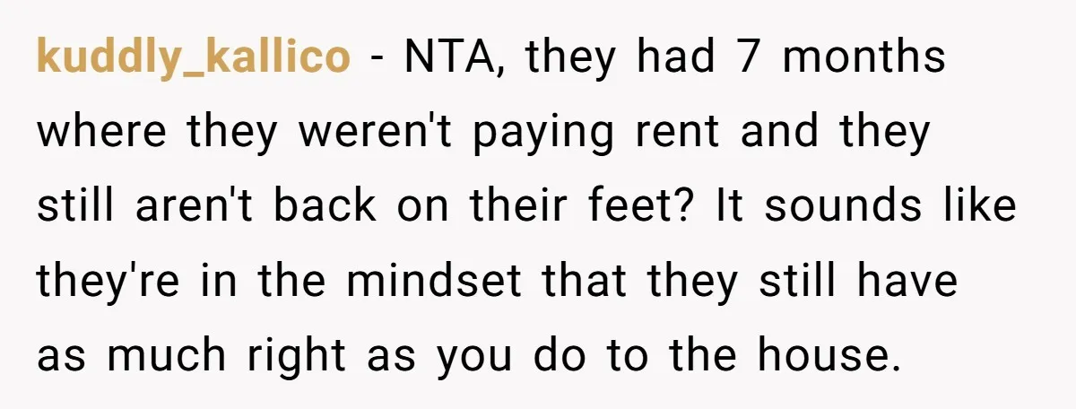 kuddly_kallico − NTA, they had 7 months where they weren't paying rent and they still aren't back on their feet? It sounds like they're in the mindset that they still...