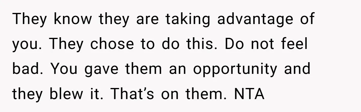 They know they are taking advantage of you. They chose to do this. Do not feel bad. You gave them an opportunity and they blew it. That’s on them. NTA