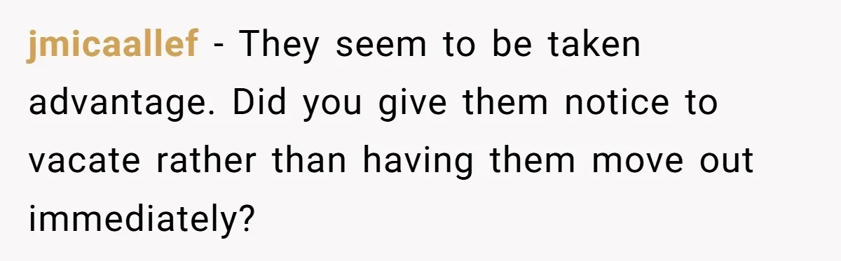 jmicaallef − They seem to be taken advantage. Did you give them notice to vacate rather than having them move out immediately?