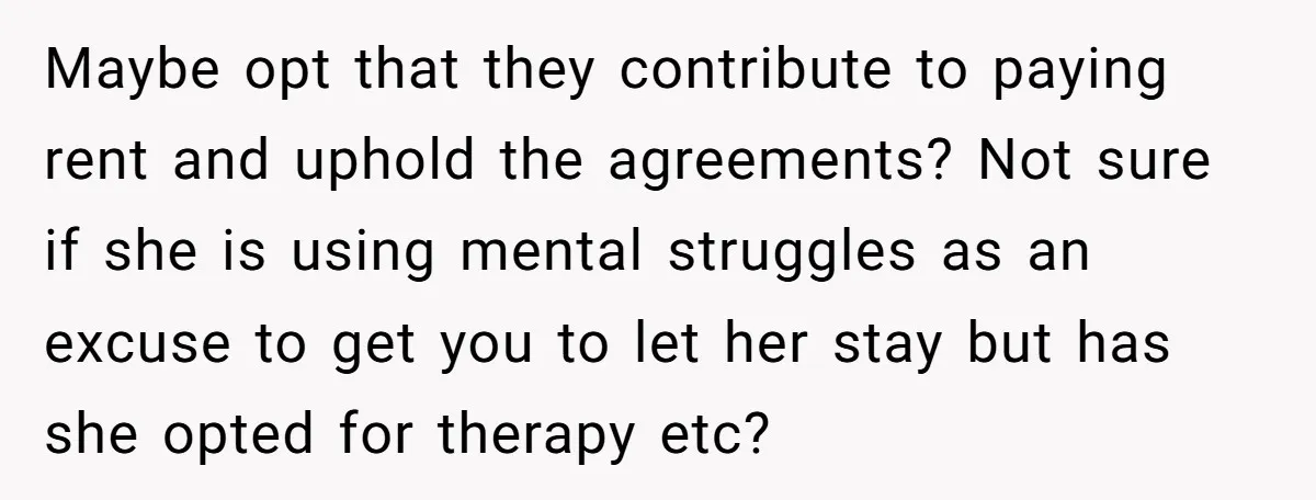Maybe opt that they contribute to paying rent and uphold the agreements? Not sure if she is using mental struggles as an excuse to get you to let her stay...