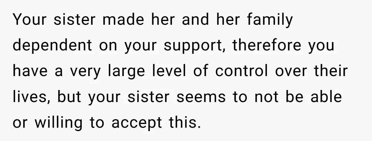 Your sister made her and her family dependent on your support, therefore you have a very large level of control over their lives, but your sister seems to not be...