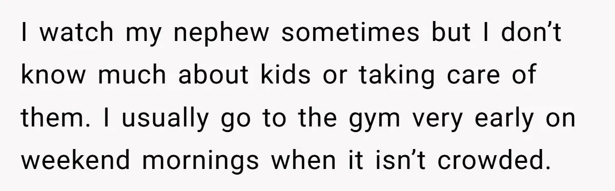 I watch my nephew sometimes but I don’t know much about kids or taking care of them. I usually go to the gym very early on weekend mornings when it...