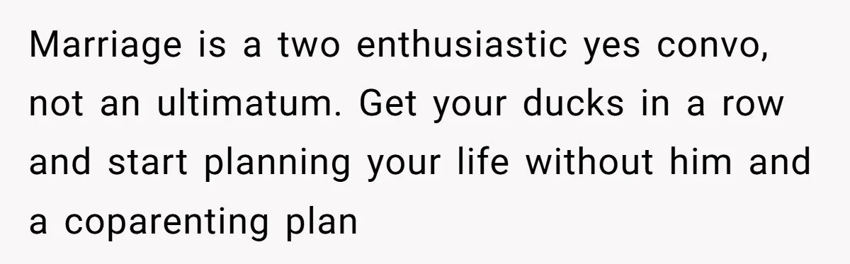 Marriage is a two enthusiastic yes convo, not an ultimatum. Get your ducks in a row and start planning your life without him and a coparenting plan