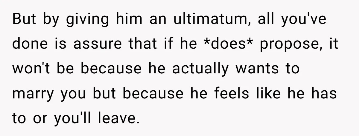 But by giving him an ultimatum, all you've done is assure that if he *does* propose, it won't be because he actually wants to marry you but because he feels...