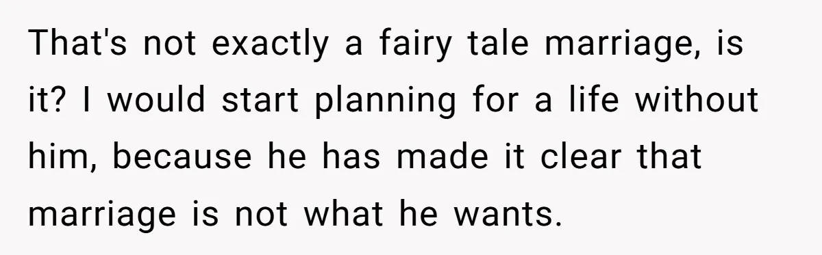 That's not exactly a fairy tale marriage, is it? I would start planning for a life without him, because he has made it clear that marriage is not what he...
