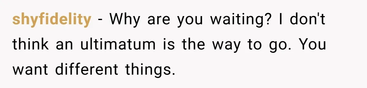 shyfidelity − Why are you waiting? I don't think an ultimatum is the way to go. You want different things.