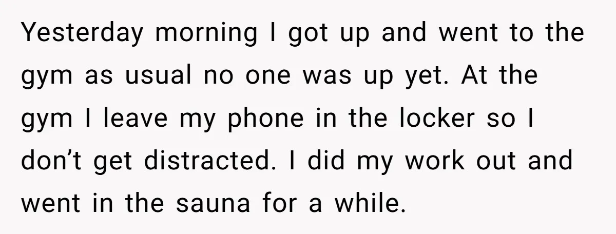 Yesterday morning I got up and went to the gym as usual no one was up yet. At the gym I leave my phone in the locker so I don’t...