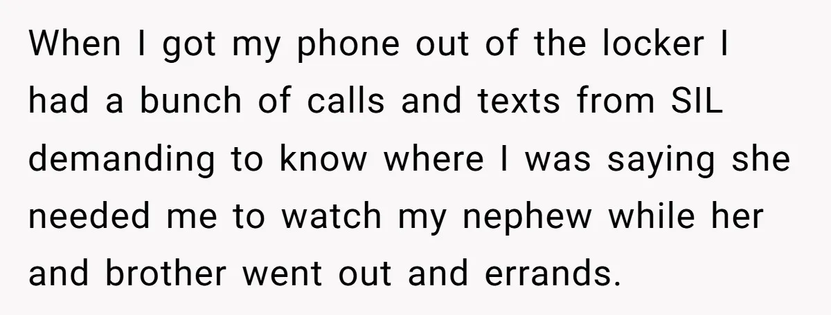 When I got my phone out of the locker I had a bunch of calls and texts from SIL demanding to know where I was saying she needed me to...