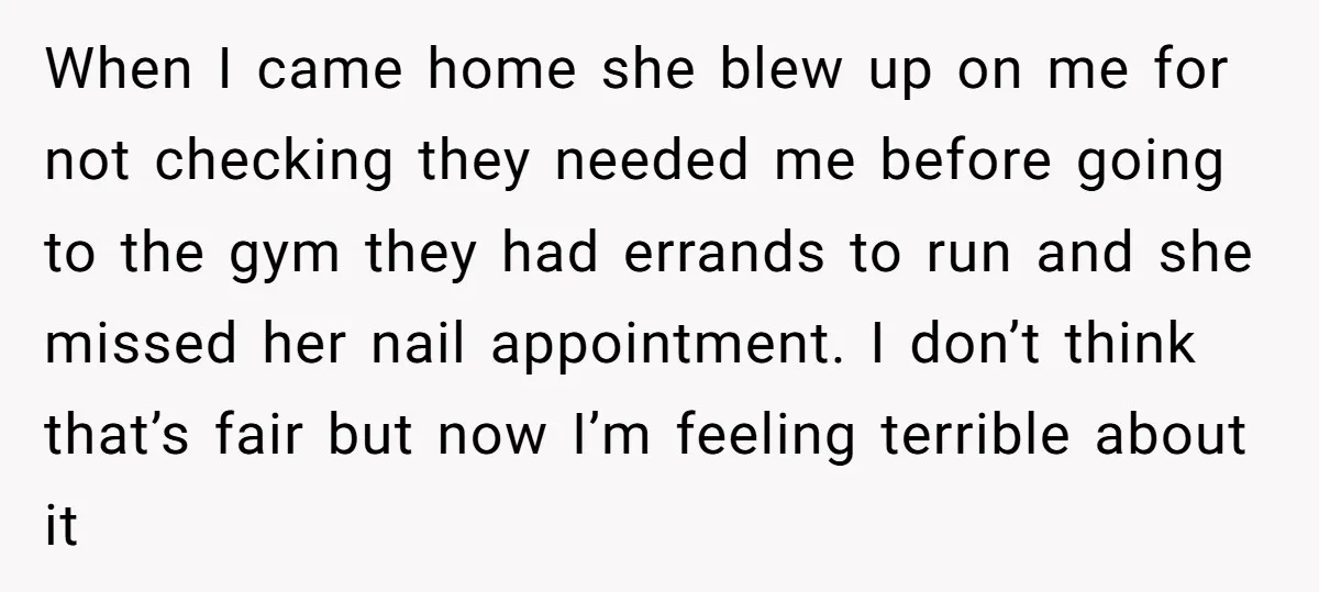 When I came home she blew up on me for not checking they needed me before going to the gym they had errands to run and she missed her nail...