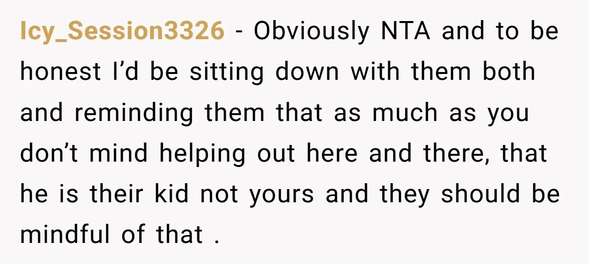 Icy_Session3326 − Obviously NTA and to be honest I’d be sitting down with them both and reminding them that as much as you don’t mind helping out here and there,...