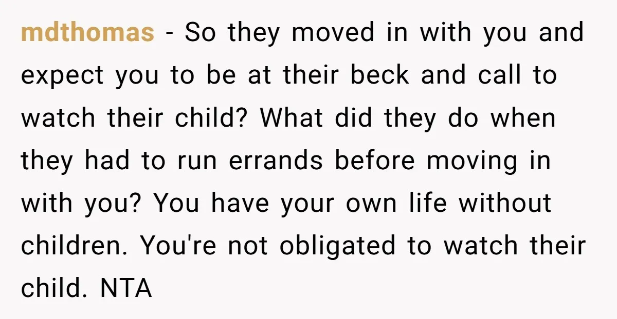 mdthomas − So they moved in with you and expect you to be at their beck and call to watch their child? What did they do when they had to...