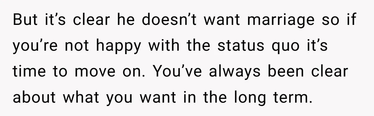 But it’s clear he doesn’t want marriage so if you’re not happy with the status quo it’s time to move on. You’ve always been clear about what you want in...