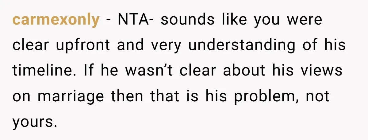 carmexonly − NTA- sounds like you were clear upfront and very understanding of his timeline. If he wasn’t clear about his views on marriage then that is his problem, not...