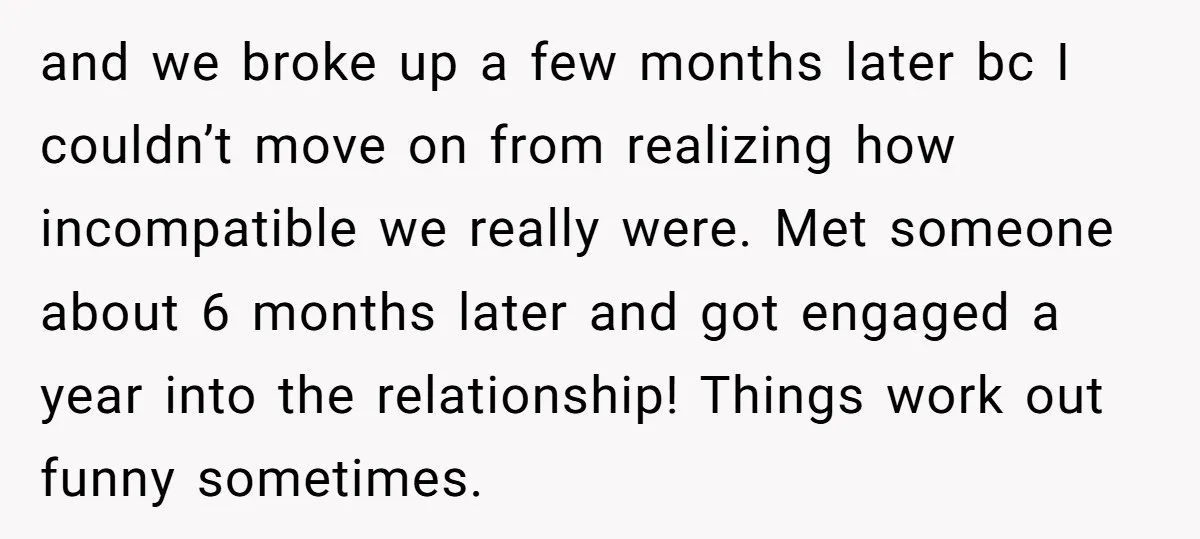 and we broke up a few months later bc I couldn’t move on from realizing how incompatible we really were. Met someone about 6 months later and got engaged a...