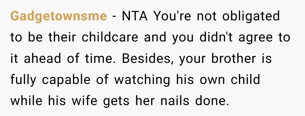 Gadgetownsme − NTA You're not obligated to be their childcare and you didn't agree to it ahead of time. Besides, your brother is fully capable of watching his own child...