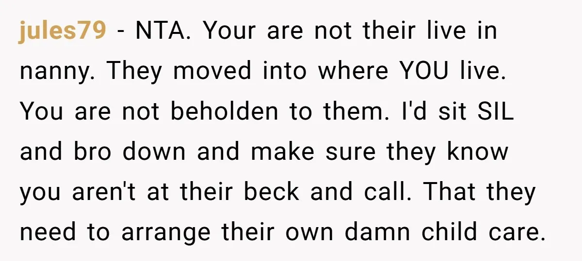 jules79 − NTA. Your are not their live in nanny. They moved into where YOU live. You are not beholden to them. I'd sit SIL and bro down and make...