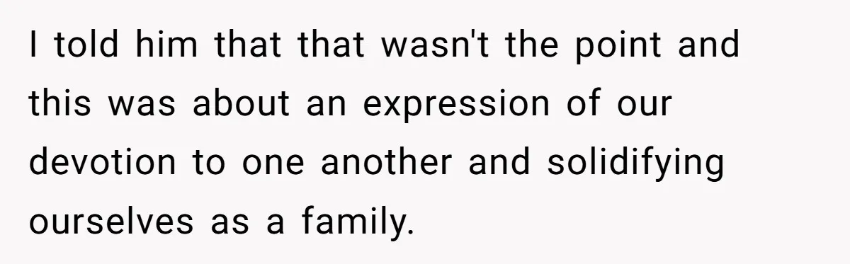 I told him that that wasn't the point and this was about an expression of our devotion to one another and solidifying ourselves as a family.