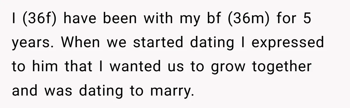 I (36f) have been with my bf (36m) for 5 years. When we started dating I expressed to him that I wanted us to grow together and was dating to...