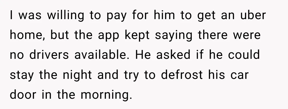 I was willing to pay for him to get an uber home, but the app kept saying there were no drivers available. He asked if he could stay the night...