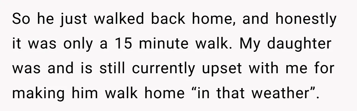 So he just walked back home, and honestly it was only a 15 minute walk. My daughter was and is still currently upset with me for making him walk home...