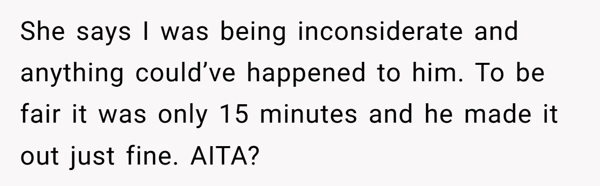 She says I was being inconsiderate and anything could’ve happened to him. To be fair it was only 15 minutes and he made it out just fine. AITA?