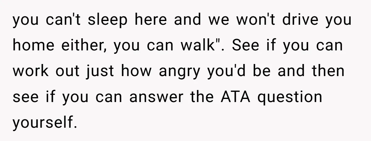 you can't sleep here and we won't drive you home either, you can walk". See if you can work out just how angry you'd be and then see if you...